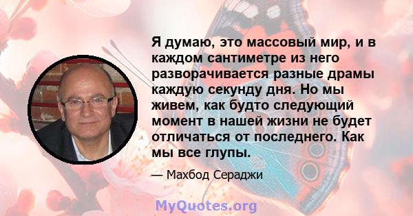 Я думаю, это массовый мир, и в каждом сантиметре из него разворачивается разные драмы каждую секунду дня. Но мы живем, как будто следующий момент в нашей жизни не будет отличаться от последнего. Как мы все глупы.