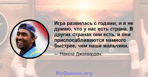 Игра развилась с годами, и я не думаю, что у нас есть страна. В других странах они есть, и они приспосабливаются намного быстрее, чем наши мальчики.