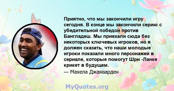 Приятно, что мы закончили игру сегодня. В конце мы закончили серию с убедительной победой против Бангладеш. Мы приехали сюда без некоторых ключевых игроков, но я должен сказать, что наши молодые игроки показали много