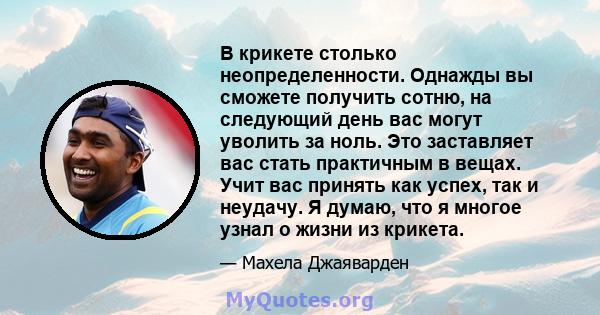 В крикете столько неопределенности. Однажды вы сможете получить сотню, на следующий день вас могут уволить за ноль. Это заставляет вас стать практичным в вещах. Учит вас принять как успех, так и неудачу. Я думаю, что я