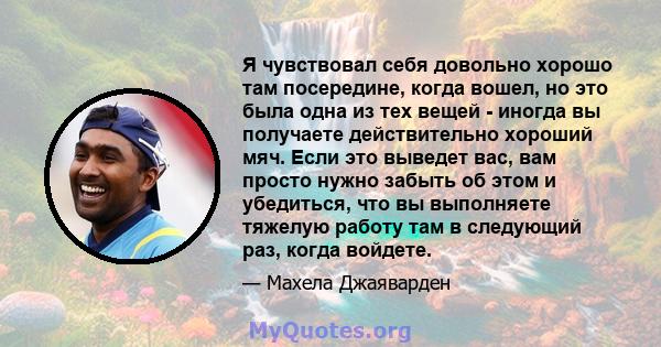 Я чувствовал себя довольно хорошо там посередине, когда вошел, но это была одна из тех вещей - иногда вы получаете действительно хороший мяч. Если это выведет вас, вам просто нужно забыть об этом и убедиться, что вы