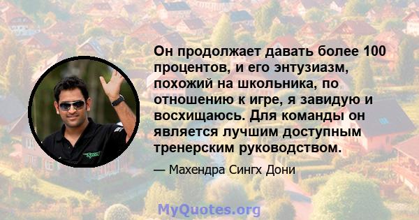 Он продолжает давать более 100 процентов, и его энтузиазм, похожий на школьника, по отношению к игре, я завидую и восхищаюсь. Для команды он является лучшим доступным тренерским руководством.