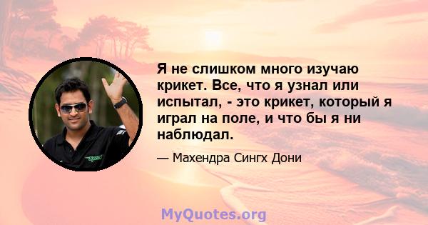 Я не слишком много изучаю крикет. Все, что я узнал или испытал, - это крикет, который я играл на поле, и что бы я ни наблюдал.