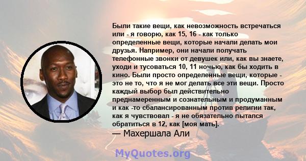 Были такие вещи, как невозможность встречаться или - я говорю, как 15, 16 - как только определенные вещи, которые начали делать мои друзья. Например, они начали получать телефонные звонки от девушек или, как вы знаете,