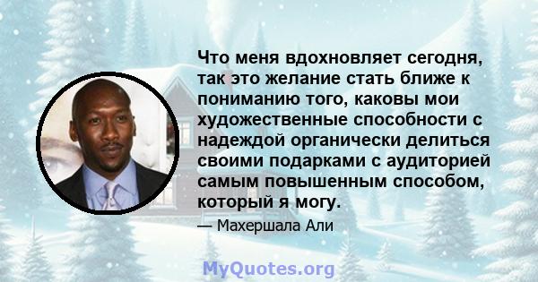 Что меня вдохновляет сегодня, так это желание стать ближе к пониманию того, каковы мои художественные способности с надеждой органически делиться своими подарками с аудиторией самым повышенным способом, который я могу.