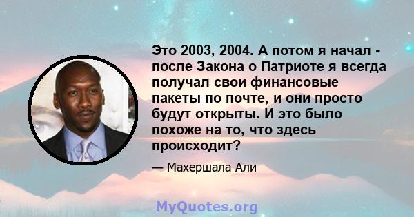 Это 2003, 2004. А потом я начал - после Закона о Патриоте я всегда получал свои финансовые пакеты по почте, и они просто будут открыты. И это было похоже на то, что здесь происходит?