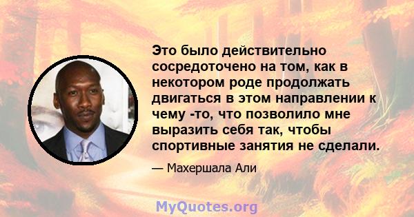 Это было действительно сосредоточено на том, как в некотором роде продолжать двигаться в этом направлении к чему -то, что позволило мне выразить себя так, чтобы спортивные занятия не сделали.