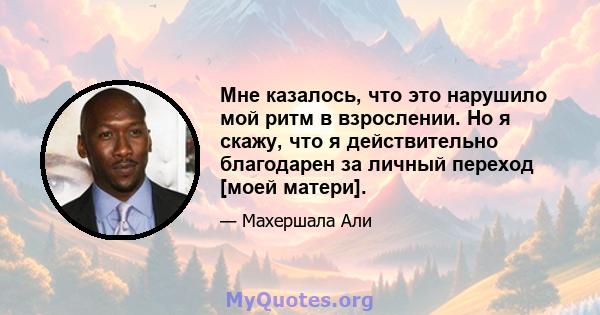 Мне казалось, что это нарушило мой ритм в взрослении. Но я скажу, что я действительно благодарен за личный переход [моей матери].