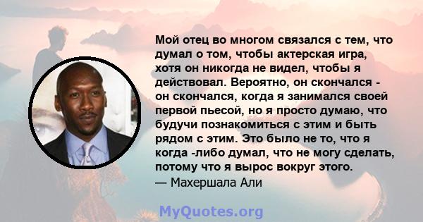 Мой отец во многом связался с тем, что думал о том, чтобы актерская игра, хотя он никогда не видел, чтобы я действовал. Вероятно, он скончался - он скончался, когда я занимался своей первой пьесой, но я просто думаю,