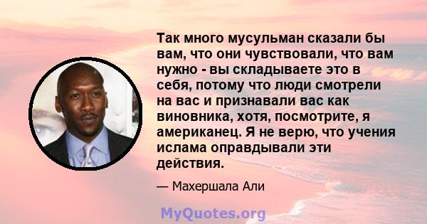 Так много мусульман сказали бы вам, что они чувствовали, что вам нужно - вы складываете это в себя, потому что люди смотрели на вас и признавали вас как виновника, хотя, посмотрите, я американец. Я не верю, что учения