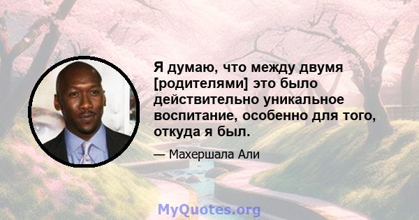 Я думаю, что между двумя [родителями] это было действительно уникальное воспитание, особенно для того, откуда я был.