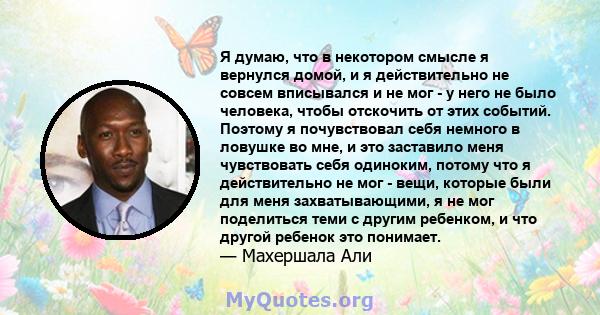 Я думаю, что в некотором смысле я вернулся домой, и я действительно не совсем вписывался и не мог - у него не было человека, чтобы отскочить от этих событий. Поэтому я почувствовал себя немного в ловушке во мне, и это