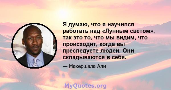 Я думаю, что я научился работать над «Лунным светом», так это то, что мы видим, что происходит, когда вы преследуете людей. Они складываются в себя.