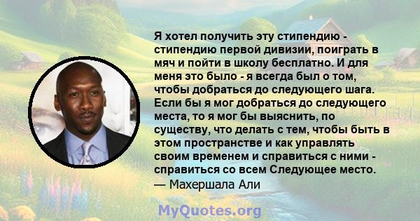 Я хотел получить эту стипендию - стипендию первой дивизии, поиграть в мяч и пойти в школу бесплатно. И для меня это было - я всегда был о том, чтобы добраться до следующего шага. Если бы я мог добраться до следующего