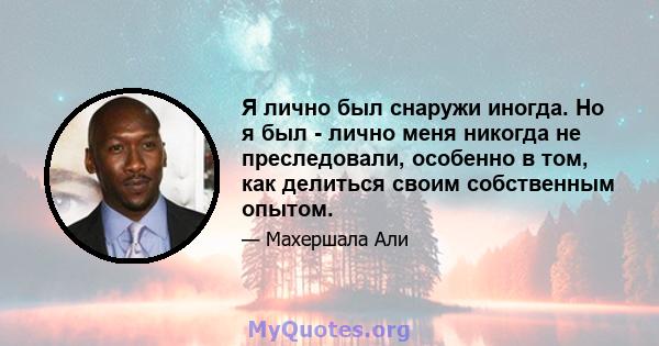 Я лично был снаружи иногда. Но я был - лично меня никогда не преследовали, особенно в том, как делиться своим собственным опытом.