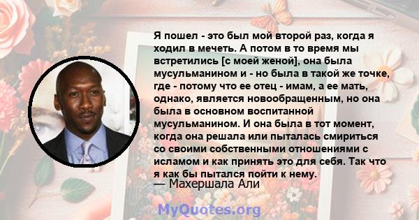 Я пошел - это был мой второй раз, когда я ходил в мечеть. А потом в то время мы встретились [с моей женой], она была мусульманином и - но была в такой же точке, где - потому что ее отец - имам, а ее мать, однако,