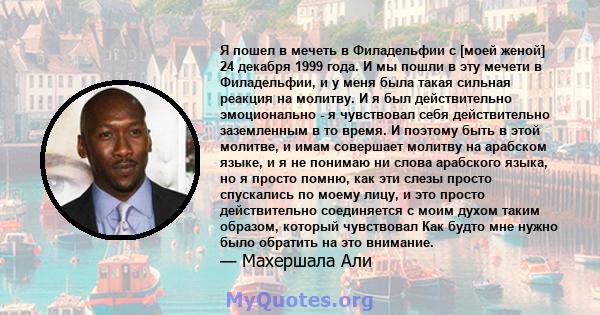 Я пошел в мечеть в Филадельфии с [моей женой] 24 декабря 1999 года. И мы пошли в эту мечети в Филадельфии, и у меня была такая сильная реакция на молитву. И я был действительно эмоционально - я чувствовал себя