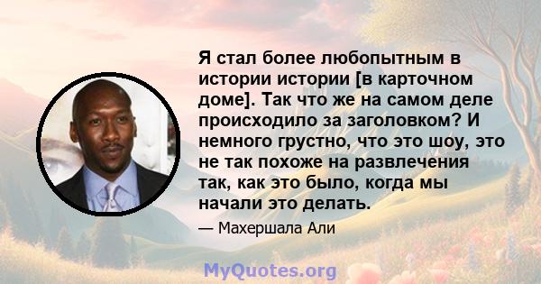 Я стал более любопытным в истории истории [в карточном доме]. Так что же на самом деле происходило за заголовком? И немного грустно, что это шоу, это не так похоже на развлечения так, как это было, когда мы начали это