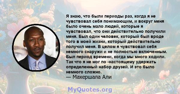 Я знаю, что были периоды раз, когда я не чувствовал себя понимающим, и вокруг меня было очень мало людей, которые я чувствовал, что они действительно получили меня. Был один человек, который был вроде того в моей жизни, 