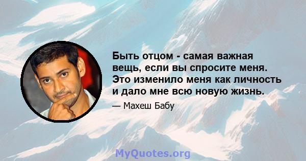 Быть отцом - самая важная вещь, если вы спросите меня. Это изменило меня как личность и дало мне всю новую жизнь.