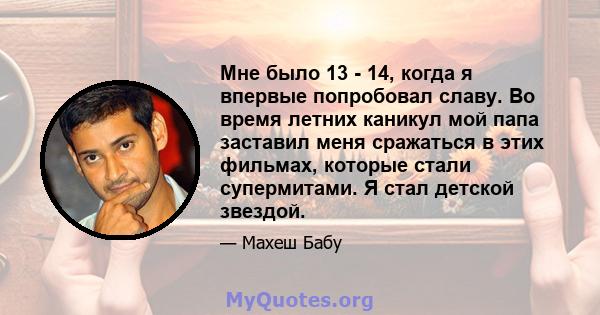 Мне было 13 - 14, когда я впервые попробовал славу. Во время летних каникул мой папа заставил меня сражаться в этих фильмах, которые стали супермитами. Я стал детской звездой.