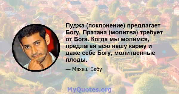 Пуджа (поклонение) предлагает Богу, Пратана (молитва) требует от Бога. Когда мы молимся, предлагая всю нашу карму и даже себе Богу, молитвенные плоды.