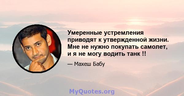 Умеренные устремления приводят к утвержденной жизни. Мне не нужно покупать самолет, и я не могу водить танк !!