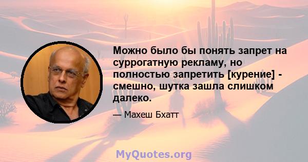 Можно было бы понять запрет на суррогатную рекламу, но полностью запретить [курение] - смешно, шутка зашла слишком далеко.