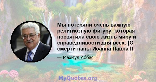 Мы потеряли очень важную религиозную фигуру, которая посвятила свою жизнь миру и справедливости для всех. [О смерти папы Иоанна Павла II