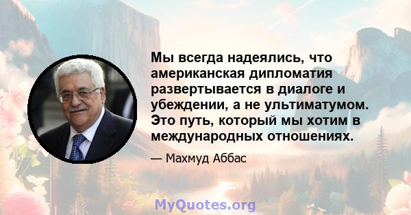 Мы всегда надеялись, что американская дипломатия развертывается в диалоге и убеждении, а не ультиматумом. Это путь, который мы хотим в международных отношениях.