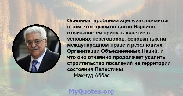 Основная проблема здесь заключается в том, что правительство Израиля отказывается принять участие в условиях переговоров, основанных на международном праве и резолюциях Организации Объединенных Наций, и что оно отчаянно 