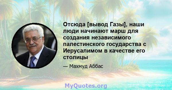 Отсюда [вывод Газы], наши люди начинают марш для создания независимого палестинского государства с Иерусалимом в качестве его столицы