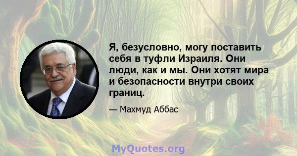 Я, безусловно, могу поставить себя в туфли Израиля. Они люди, как и мы. Они хотят мира и безопасности внутри своих границ.