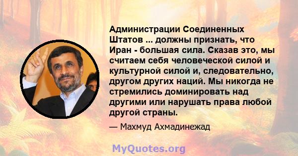 Администрации Соединенных Штатов ... должны признать, что Иран - большая сила. Сказав это, мы считаем себя человеческой силой и культурной силой и, следовательно, другом других наций. Мы никогда не стремились