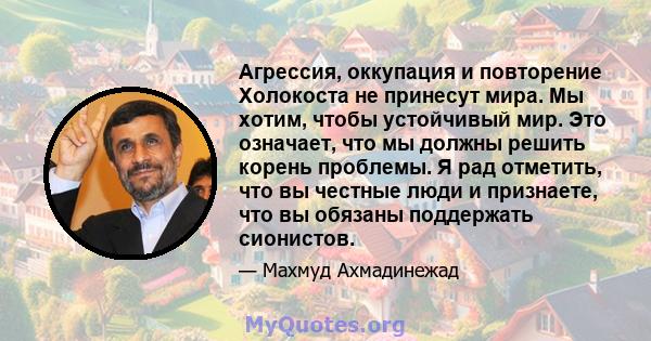 Агрессия, оккупация и повторение Холокоста не принесут мира. Мы хотим, чтобы устойчивый мир. Это означает, что мы должны решить корень проблемы. Я рад отметить, что вы честные люди и признаете, что вы обязаны поддержать 