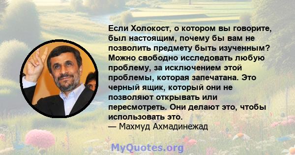 Если Холокост, о котором вы говорите, был настоящим, почему бы вам не позволить предмету быть изученным? Можно свободно исследовать любую проблему, за исключением этой проблемы, которая запечатана. Это черный ящик,