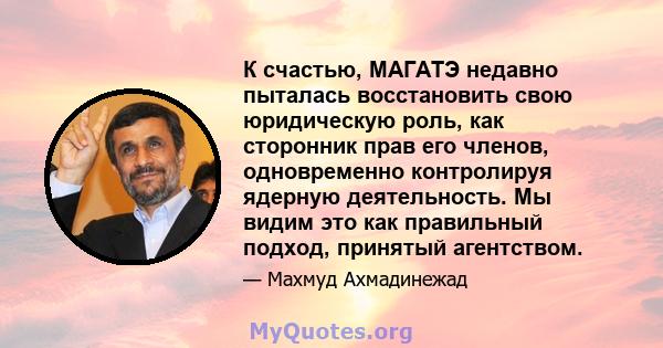 К счастью, МАГАТЭ недавно пыталась восстановить свою юридическую роль, как сторонник прав его членов, одновременно контролируя ядерную деятельность. Мы видим это как правильный подход, принятый агентством.