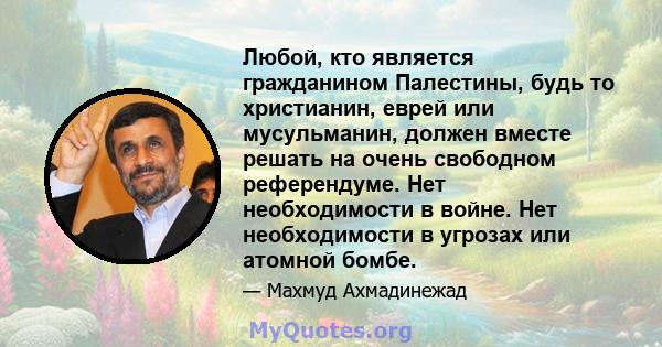 Любой, кто является гражданином Палестины, будь то христианин, еврей или мусульманин, должен вместе решать на очень свободном референдуме. Нет необходимости в войне. Нет необходимости в угрозах или атомной бомбе.