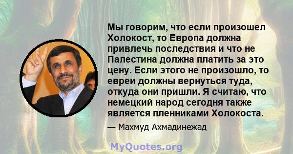 Мы говорим, что если произошел Холокост, то Европа должна привлечь последствия и что не Палестина должна платить за это цену. Если этого не произошло, то евреи должны вернуться туда, откуда они пришли. Я считаю, что