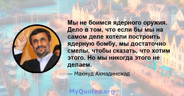 Мы не боимся ядерного оружия. Дело в том, что если бы мы на самом деле хотели построить ядерную бомбу, мы достаточно смелы, чтобы сказать, что хотим этого. Но мы никогда этого не делаем.