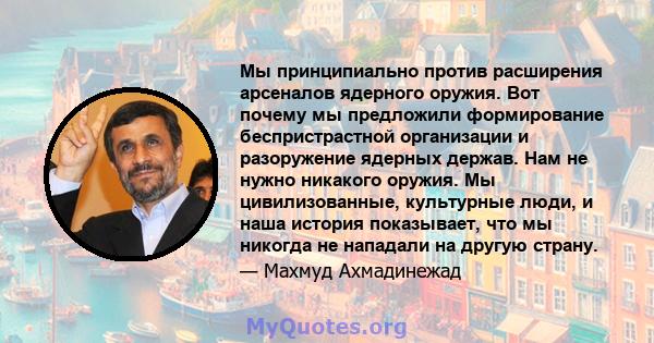 Мы принципиально против расширения арсеналов ядерного оружия. Вот почему мы предложили формирование беспристрастной организации и разоружение ядерных держав. Нам не нужно никакого оружия. Мы цивилизованные, культурные