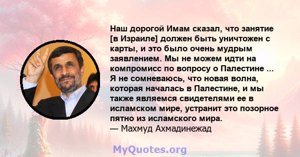 Наш дорогой Имам сказал, что занятие [в Израиле] должен быть уничтожен с карты, и это было очень мудрым заявлением. Мы не можем идти на компромисс по вопросу о Палестине ... Я не сомневаюсь, что новая волна, которая