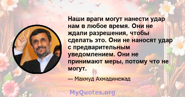 Наши враги могут нанести удар нам в любое время. Они не ждали разрешения, чтобы сделать это. Они не наносят удар с предварительным уведомлением. Они не принимают меры, потому что не могут.