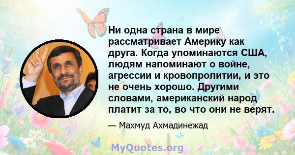 Ни одна страна в мире рассматривает Америку как друга. Когда упоминаются США, людям напоминают о войне, агрессии и кровопролитии, и это не очень хорошо. Другими словами, американский народ платит за то, во что они не