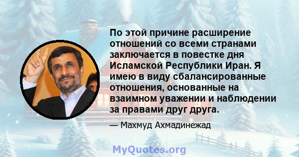 По этой причине расширение отношений со всеми странами заключается в повестке дня Исламской Республики Иран. Я имею в виду сбалансированные отношения, основанные на взаимном уважении и наблюдении за правами друг друга.