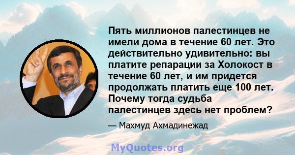 Пять миллионов палестинцев не имели дома в течение 60 лет. Это действительно удивительно: вы платите репарации за Холокост в течение 60 лет, и им придется продолжать платить еще 100 лет. Почему тогда судьба палестинцев