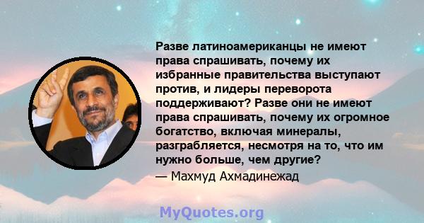 Разве латиноамериканцы не имеют права спрашивать, почему их избранные правительства выступают против, и лидеры переворота поддерживают? Разве они не имеют права спрашивать, почему их огромное богатство, включая