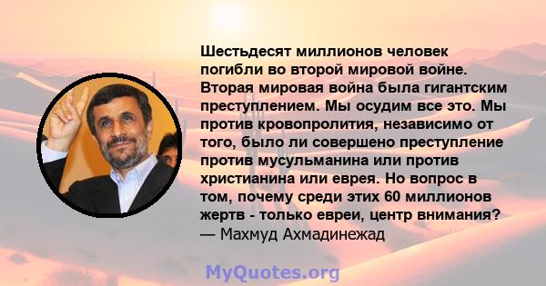 Шестьдесят миллионов человек погибли во второй мировой войне. Вторая мировая война была гигантским преступлением. Мы осудим все это. Мы против кровопролития, независимо от того, было ли совершено преступление против