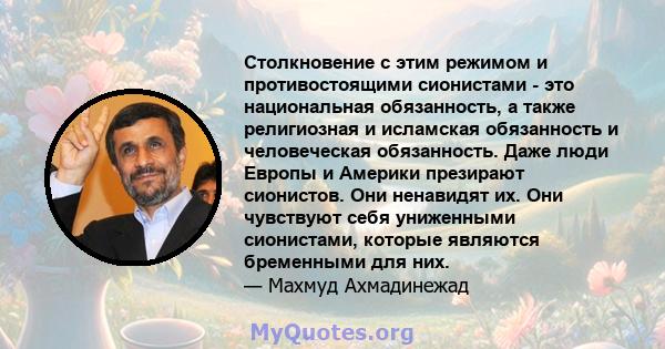 Столкновение с этим режимом и противостоящими сионистами - это национальная обязанность, а также религиозная и исламская обязанность и человеческая обязанность. Даже люди Европы и Америки презирают сионистов. Они