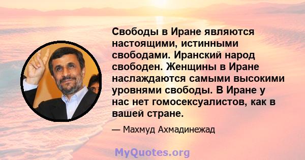 Свободы в Иране являются настоящими, истинными свободами. Иранский народ свободен. Женщины в Иране наслаждаются самыми высокими уровнями свободы. В Иране у нас нет гомосексуалистов, как в вашей стране.